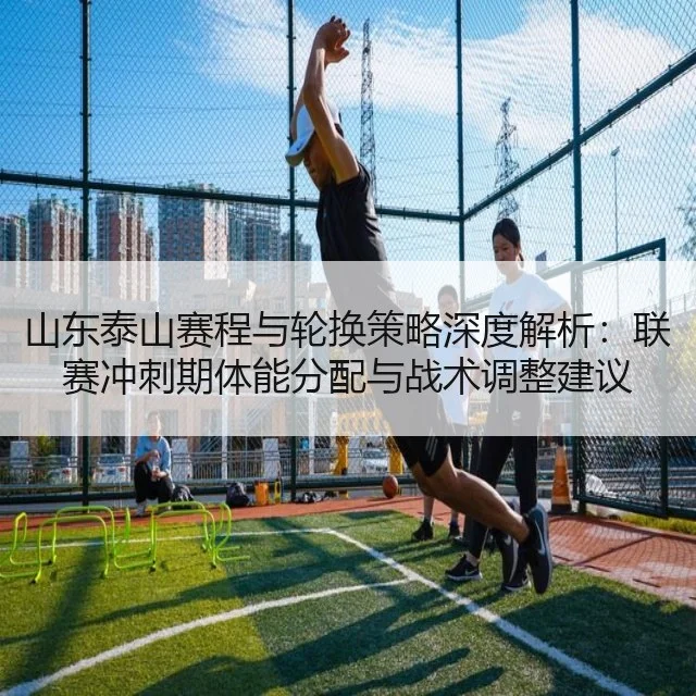 山东泰山赛程与轮换策略深度解析：联赛冲刺期体能分配与战术调整建议